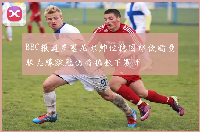 BBC报道罗塞尼尔帅位稳固即使输曼联无缘欧冠仍将执教下赛季