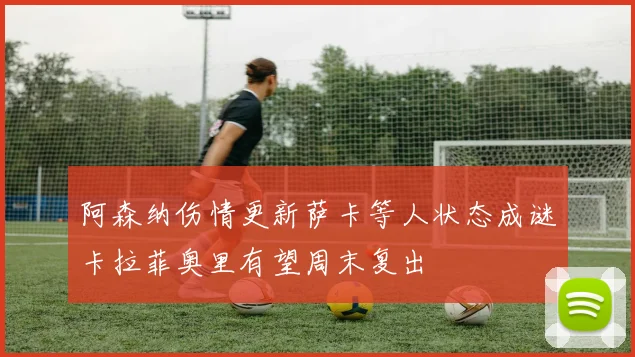 阿森纳伤情更新萨卡等人状态成谜卡拉菲奥里有望周末复出