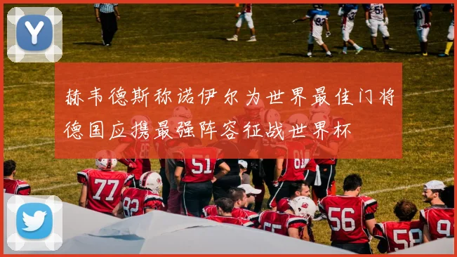 赫韦德斯称诺伊尔为世界最佳门将德国应携最强阵容征战世界杯
