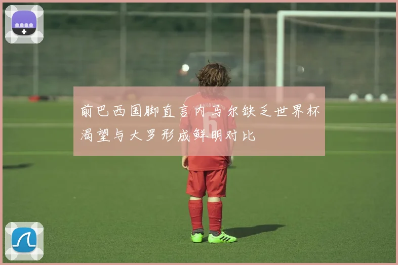 前巴西国脚直言内马尔缺乏世界杯渴望与大罗形成鲜明对比