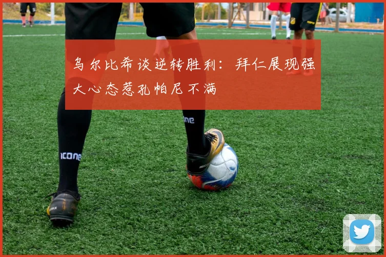 乌尔比希谈逆转胜利：拜仁展现强大心态惹孔帕尼不满
