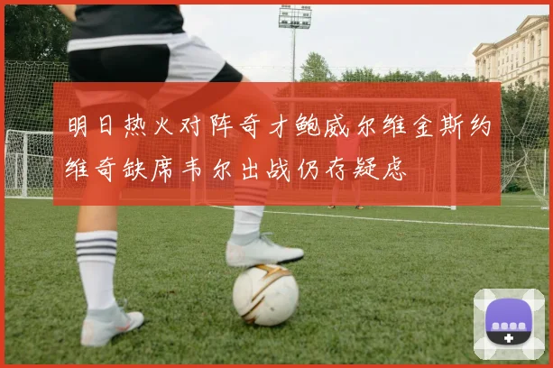 明日热火对阵奇才鲍威尔维金斯约维奇缺席韦尔出战仍存疑虑
