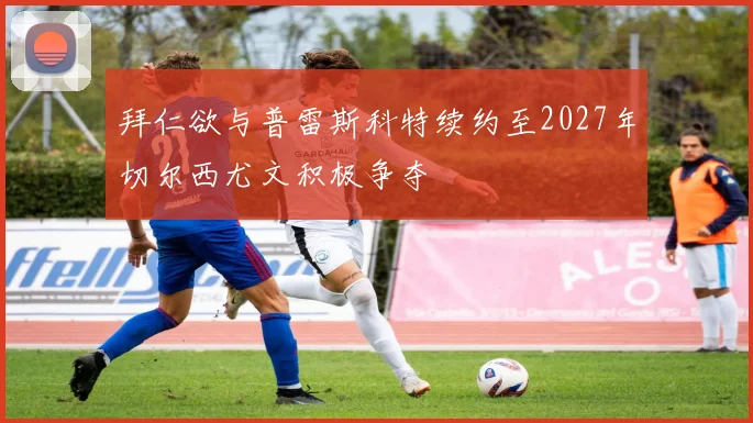 拜仁欲与普雷斯科特续约至2027年切尔西尤文积极争夺