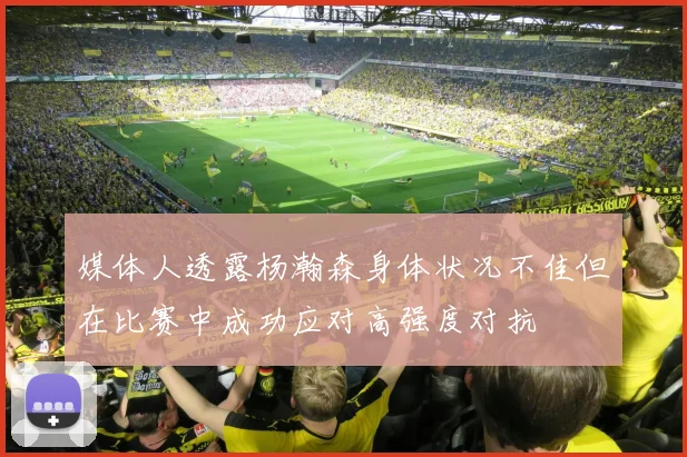媒体人透露杨瀚森身体状况不佳但在比赛中成功应对高强度对抗