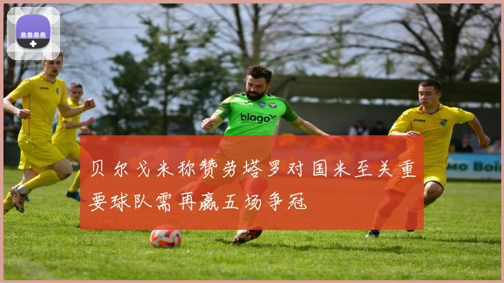 贝尔戈米称赞劳塔罗对国米至关重要球队需再赢五场争冠