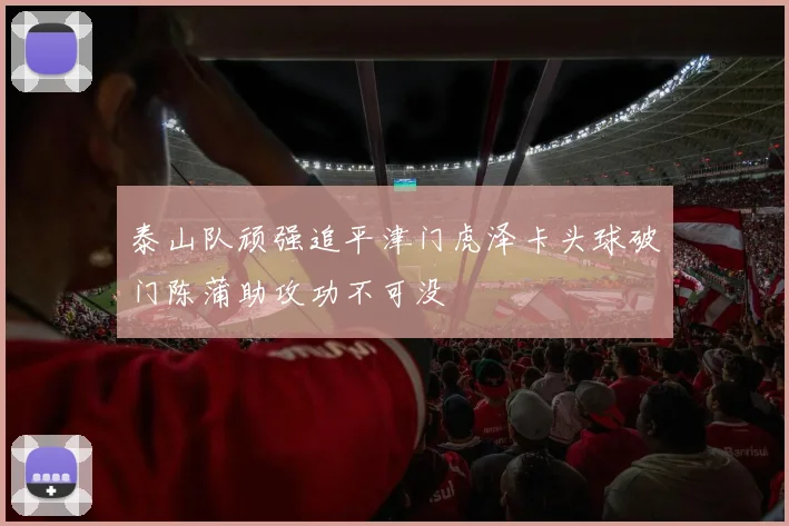 泰山队顽强追平津门虎泽卡头球破门陈蒲助攻功不可没
