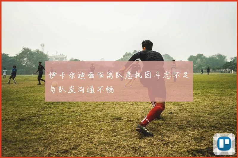 伊卡尔迪面临离队危机因斗志不足与队友沟通不畅