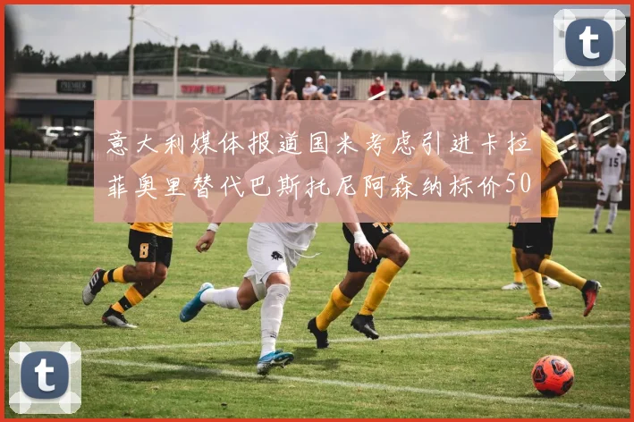 意大利媒体报道国米考虑引进卡拉菲奥里替代巴斯托尼阿森纳标价5000万欧元