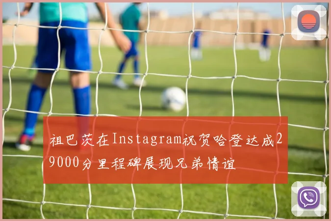 祖巴茨在Instagram祝贺哈登达成29000分里程碑展现兄弟情谊