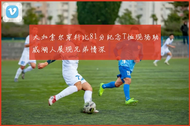 大加索尔穿科比81分纪念T恤现场助威湖人展现兄弟情深